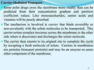 Carrier-Mediated Transport
 Some polar drugs cross the membrane more readily than can be
predicted from their concentration gradient and partition
coefficient values. Like monosaccharides, amino acids and
vitamins will be poorly absorbed.
 The mechanism is involved is carrier that binds reversibly or
non-covalently with the solute molecules to be transported. This
carrier-solute complex traverses across the membrane to the other
side where it dissociates and discharges the solute molecule.
 The carrier then returns to its original site to complete the cycle
by accepting a fresh molecule of solute. Carriers in membranes
are proteins (transport proteins) and may be an enzyme or some
other component of the membrane.
15
 