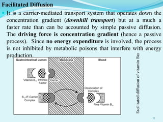 Facilitated Diffusion
 It is a carrier-mediated transport system that operates down the
concentration gradient (downhill transport) but at a much a
faster rate than can be accounted by simple passive diffusion.
The driving force is concentration gradient (hence a passive
process). Since no energy expenditure is involved, the process
is not inhibited by metabolic poisons that interfere with energy
production.
17
 