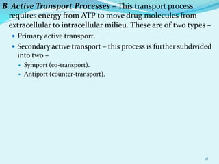 B. Active Transport Processes – This transport process
requires energy from ATP to move drug molecules from
extracellular to intracellular milieu. These are of two types –
 Primary active transport.
 Secondary active transport – this process is further subdivided
into two –
 Symport (co-transport).
 Antiport (counter-transport).
18
 