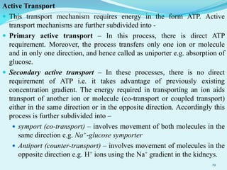 Active Transport
 This transport mechanism requires energy in the form ATP. Active
transport mechanisms are further subdivided into -
 Primary active transport – In this process, there is direct ATP
requirement. Moreover, the process transfers only one ion or molecule
and in only one direction, and hence called as uniporter e.g. absorption of
glucose.
 Secondary active transport – In these processes, there is no direct
requirement of ATP i.e. it takes advantage of previously existing
concentration gradient. The energy required in transporting an ion aids
transport of another ion or molecule (co-transport or coupled transport)
either in the same direction or in the opposite direction. Accordingly this
process is further subdivided into –
 symport (co-transport) – involves movement of both molecules in the
same direction e.g. Na+-glucose symporter
 Antiport (counter-transport) – involves movement of molecules in the
opposite direction e.g. H+ ions using the Na+ gradient in the kidneys.
19
 
