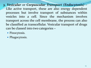 3. Vesicular or Corpuscular Transport (Endocytosis) –
Like active transport, these are also energy dependent
processes but involve transport of substances within
vesicles into a cell. Since the mechanism involves
transport across the cell membrane, the process can also
be classified as transcellular. Vesicular transport of drugs
can be classed into two categories –
 Pinocytosis.
 Phagocytosis.
23
 