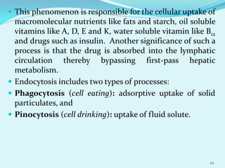  This phenomenon is responsible for the cellular uptake of
macromolecular nutrients like fats and starch, oil soluble
vitamins like A, D, E and K, water soluble vitamin like B12
and drugs such as insulin. Another significance of such a
process is that the drug is absorbed into the lymphatic
circulation thereby bypassing first-pass hepatic
metabolism.
 Endocytosis includes two types of processes:
 Phagocytosis (cell eating): adsorptive uptake of solid
particulates, and
 Pinocytosis (cell drinking): uptake of fluid solute.
24
 