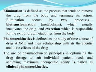 Elimination is defined as the process that tends to remove
the drug from the body and terminate its action.
Elimination occurs by two processes—
biotransformation (metabolism), which usually
inactivates the drug, and excretion which is responsible
for the exit of drug/metabolites from the body.
Pharmacokinetics is defined as the study of time course of
drug ADME and their relationship with its therapeutic
and toxic effects of the drug
The use of pharmacokinetic principles in optimising the
drug dosage to suit individual patient needs and
achieving maximum therapeutic utility is called as
clinical pharmacokinetics.
3
 