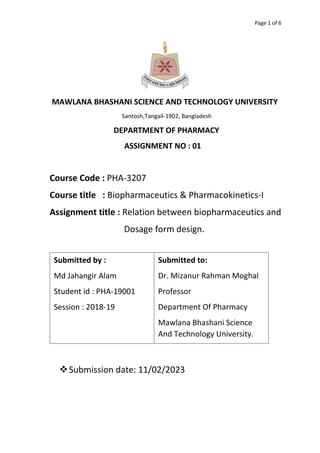 Page 1 of 6
MAWLANA BHASHANI SCIENCE AND TECHNOLOGY UNIVERSITY
Santosh,Tangail-1902, Bangladesh
DEPARTMENT OF PHARMACY
ASSIGNMENT NO : 01
Course Code : PHA-3207
Course title : Biopharmaceutics & Pharmacokinetics-I
Assignment title : Relation between biopharmaceutics and
Dosage form design.
Submission date: 11/02/2023
Submitted by :
Md Jahangir Alam
Student id : PHA-19001
Session : 2018-19
Submitted to:
Dr. Mizanur Rahman Moghal
Professor
Department Of Pharmacy
Mawlana Bhashani Science
And Technology University.
 