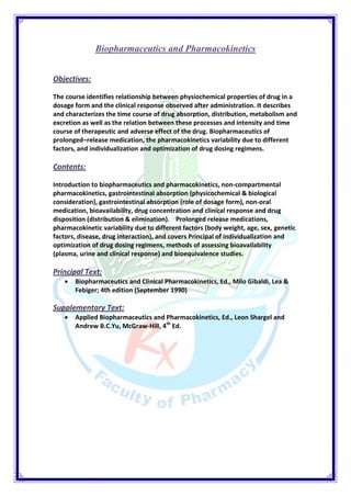 Biopharmaceutics and Pharmacokinetics 
Objectives: 
The course identifies relationship between physiochemical properties of drug in a dosage form and the clinical response observed after administration. It describes and characterizes the time course of drug absorption, distribution, metabolism and excretion as well as the relation between these processes and intensity and time course of therapeutic and adverse effect of the drug. Biopharmaceutics of prolonged–release medication, the pharmacokinetics variability due to different factors, and individualization and optimization of drug dosing regimens. 
Contents: 
Introduction to biopharmaceutics and pharmacokinetics, non-compartmental pharmacokinetics, gastrointestinal absorption (physicochemical & biological consideration), gastrointestinal absorption (role of dosage form), non-oral medication, bioavailability, drug concentration and clinical response and drug disposition (distribution & elimination). Prolonged release medications, pharmacokinetic variability due to different factors (body weight, age, sex, genetic factors, disease, drug interaction), and covers Principal of individualization and optimization of drug dosing regimens, methods of assessing bioavailability (plasma, urine and clinical response) and bioequivalence studies. 
Principal Text: 
 Biopharmaceutics and Clinical Pharmacokinetics, Ed., Milo Gibaldi, Lea & Febiger; 4th edition (September 1990) 
Supplementary Text: 
 Applied Biopharmaceutics and Pharmacokinetics, Ed., Leon Shargel and Andrew B.C.Yu, McGraw-Hill, 4th Ed. 
