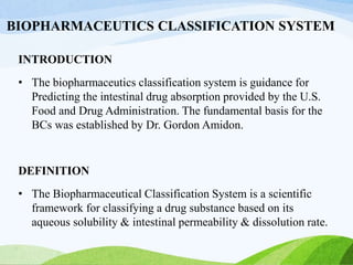 BIOPHARMACEUTICS CLASSIFICATION SYSTEM
INTRODUCTION
• The biopharmaceutics classification system is guidance for
Predicting the intestinal drug absorption provided by the U.S.
Food and Drug Administration. The fundamental basis for the
BCs was established by Dr. Gordon Amidon.
DEFINITION
• The Biopharmaceutical Classification System is a scientific
framework for classifying a drug substance based on its
aqueous solubility & intestinal permeability & dissolution rate.
 