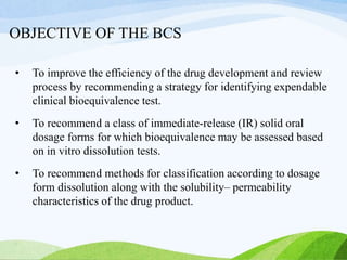 OBJECTIVE OF THE BCS
• To improve the efficiency of the drug development and review
process by recommending a strategy for identifying expendable
clinical bioequivalence test.
• To recommend a class of immediate-release (IR) solid oral
dosage forms for which bioequivalence may be assessed based
on in vitro dissolution tests.
• To recommend methods for classification according to dosage
form dissolution along with the solubility– permeability
characteristics of the drug product.
 