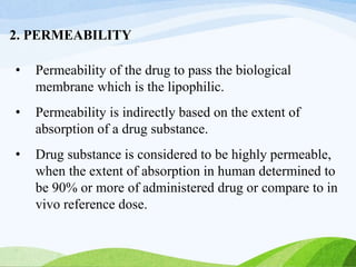 2. PERMEABILITY
• Permeability of the drug to pass the biological
membrane which is the lipophilic.
• Permeability is indirectly based on the extent of
absorption of a drug substance.
• Drug substance is considered to be highly permeable,
when the extent of absorption in human determined to
be 90% or more of administered drug or compare to in
vivo reference dose.
 