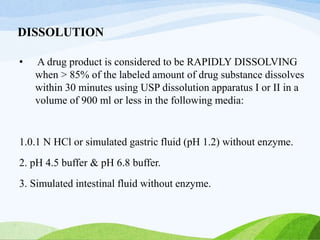 DISSOLUTION
• A drug product is considered to be RAPIDLY DISSOLVING
when > 85% of the labeled amount of drug substance dissolves
within 30 minutes using USP dissolution apparatus I or II in a
volume of 900 ml or less in the following media:
1.0.1 N HCl or simulated gastric fluid (pH 1.2) without enzyme.
2. pH 4.5 buffer & pH 6.8 buffer.
3. Simulated intestinal fluid without enzyme.
 