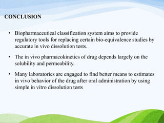 CONCLUSION
• Biopharmaceutical classification system aims to provide
regulatory tools for replacing certain bio-equivalence studies by
accurate in vivo dissolution tests.
• The in vivo pharmacokinetics of drug depends largely on the
solubility and permeability.
• Many laboratories are engaged to find better means to estimates
in vivo behavior of the drug after oral administration by using
simple in vitro dissolution tests
 