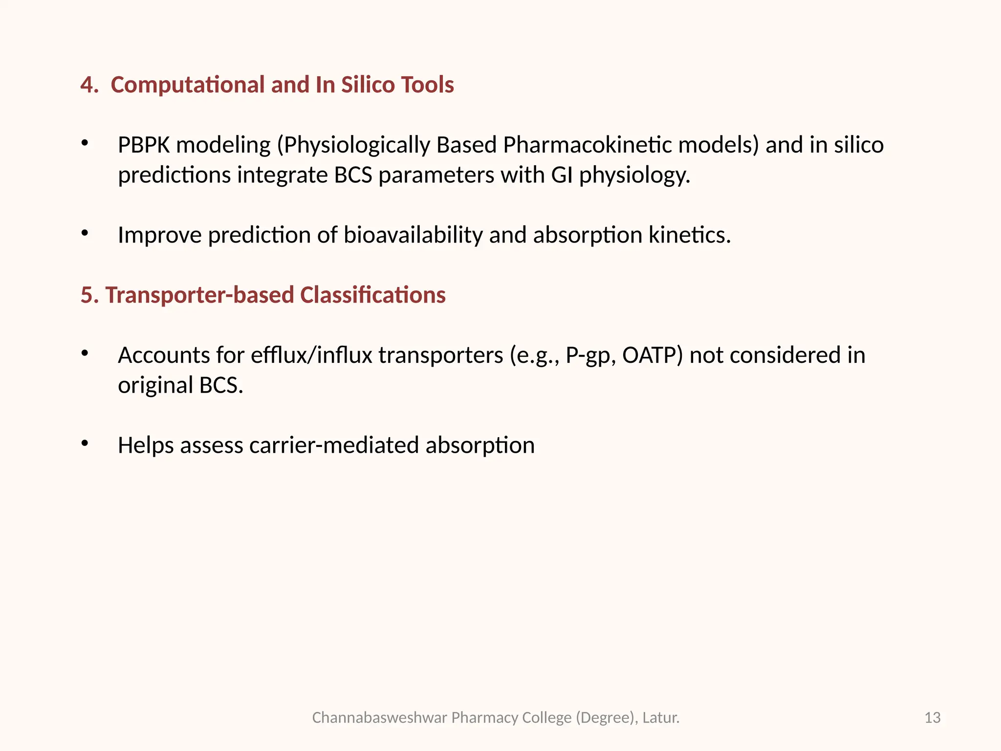 13
Channabasweshwar Pharmacy College (Degree), Latur.
4. Computational and In Silico Tools
• PBPK modeling (Physiologically Based Pharmacokinetic models) and in silico
predictions integrate BCS parameters with GI physiology.
• Improve prediction of bioavailability and absorption kinetics.
5. Transporter-based Classifications
• Accounts for efflux/influx transporters (e.g., P-gp, OATP) not considered in
original BCS.
• Helps assess carrier-mediated absorption
 