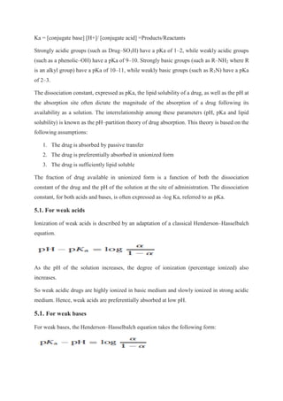 Ka = [conjugate base] [H+]/ [conjugate acid] =Products/Reactants
Strongly acidic groups (such as Drug–SO3H) have a pKa of 1–2, while weakly acidic groups
(such as a phenolic–OH) have a pKa of 9–10. Strongly basic groups (such as R–NH2 where R
is an alkyl group) have a pKa of 10–11, while weakly basic groups (such as R3N) have a pKa
of 2–3.
The dissociation constant, expressed as pKa, the lipid solubility of a drug, as well as the pH at
the absorption site often dictate the magnitude of the absorption of a drug following its
availability as a solution. The interrelationship among these parameters (pH, pKa and lipid
solubility) is known as the pH–partition theory of drug absorption. This theory is based on the
following assumptions:
1. The drug is absorbed by passive transfer
2. The drug is preferentially absorbed in unionized form
3. The drug is sufficiently lipid soluble
The fraction of drug available in unionized form is a function of both the dissociation
constant of the drug and the pH of the solution at the site of administration. The dissociation
constant, for both acids and bases, is often expressed as -log Ka, referred to as pKa.
5.1. For weak acids
Ionization of weak acids is described by an adaptation of a classical Henderson–Hasselbalch
equation.
As the pH of the solution increases, the degree of ionization (percentage ionized) also
increases.
So weak acidic drugs are highly ionized in basic medium and slowly ionized in strong acidic
medium. Hence, weak acids are preferentially absorbed at low pH.
5.1. For weak bases
For weak bases, the Henderson–Hasselbalch equation takes the following form:
 