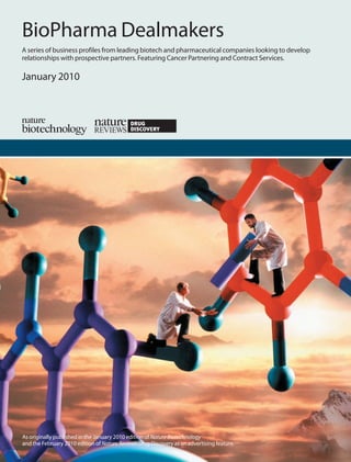 BioPharma Dealmakers
A series of business profiles from leading biotech and pharmaceutical companies looking to develop
relationships with prospective partners. Featuring Cancer Partnering and Contract Services.

January 2010




As originally published in the January 2010 edition of Nature Biotechnology
and the February 2010 edition of Nature Reviews Drug Discovery as an advertising feature.
 