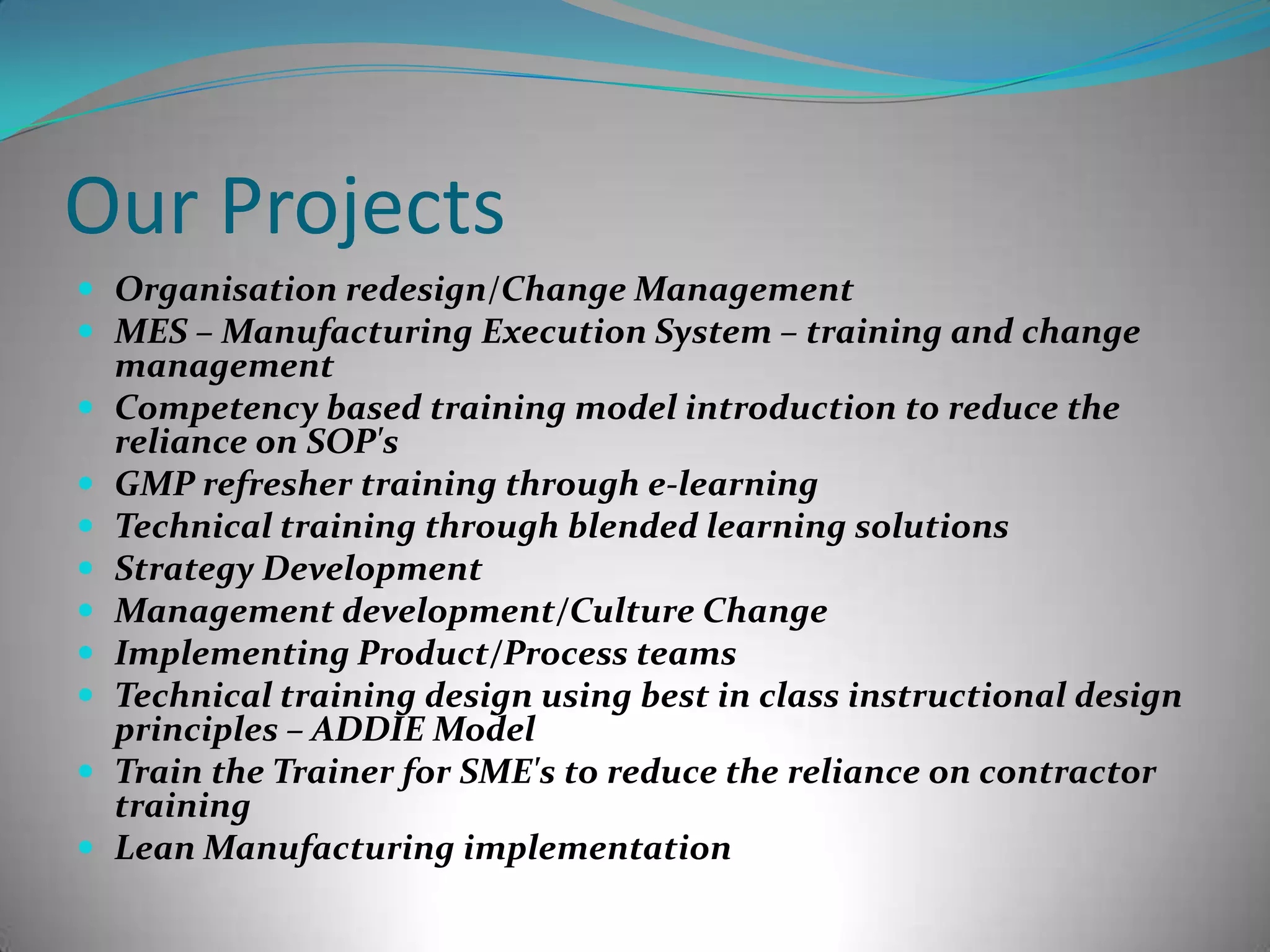 Our ProjectsOrganisation redesign/Change ManagementMES – Manufacturing Execution System – training and change managementCompetency based training model introduction to reduce the reliance on SOP'sGMP refresher training through e-learningTechnical training through blended learning solutionsStrategy DevelopmentManagement development/Culture ChangeImplementing Product/Process teamsTechnical training design using best in class instructional design principles – ADDIE ModelTrain the Trainer for SME's to reduce the reliance on contractor trainingLean Manufacturing implementation 