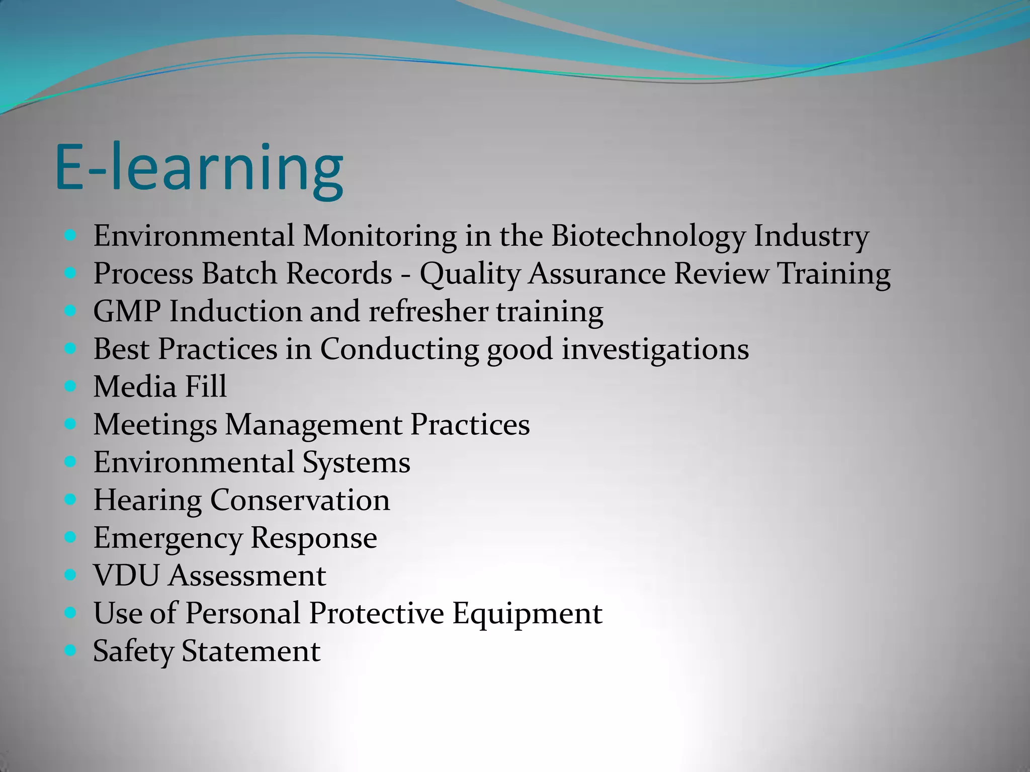 E-learningEnvironmental Monitoring in the Biotechnology Industry Process Batch Records - Quality Assurance Review Training GMP Induction and refresher training Best Practices in Conducting good investigations Media FillMeetings Management PracticesEnvironmental SystemsHearing ConservationEmergency ResponseVDU AssessmentUse of Personal Protective EquipmentSafety Statement