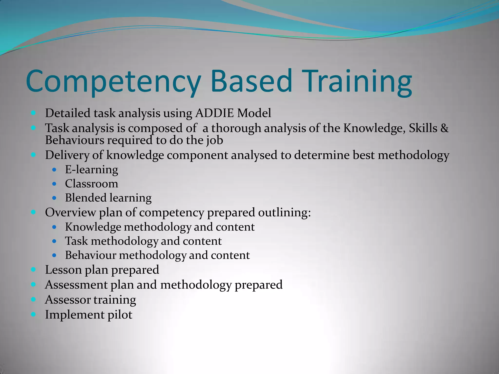 Competency Based TrainingDetailed task analysis using ADDIE ModelTask analysis is composed of  a thorough analysis of the Knowledge, Skills & Behaviours required to do the jobDelivery of knowledge component analysed to determine best methodologyE-learningClassroomBlended learning Overview plan of competency prepared outlining:Knowledge methodology and contentTask methodology and contentBehaviour methodology and contentLesson plan preparedAssessment plan and methodology preparedAssessor trainingImplement pilot