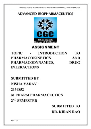 INTRODUCTION TO PHARMACOKINETICS AND PHARMACODYNAMICS, DRUG INTERACTION
1 | P a g e
ADVANCED BIOPHARMACEUTICS
ASSIGNMENT
TOPIC - INTRODUCTION TO
PHARMACOKINETICS AND
PHARMACODYNAMICS, DRUG
INTERACTIONS
SUBMITTED BY
NISHA YADAV
2134852
M PHARM PHARMACEUTICS
2ND
SEMESTER
SUBMITTED TO
DR. KIRAN RAO
 