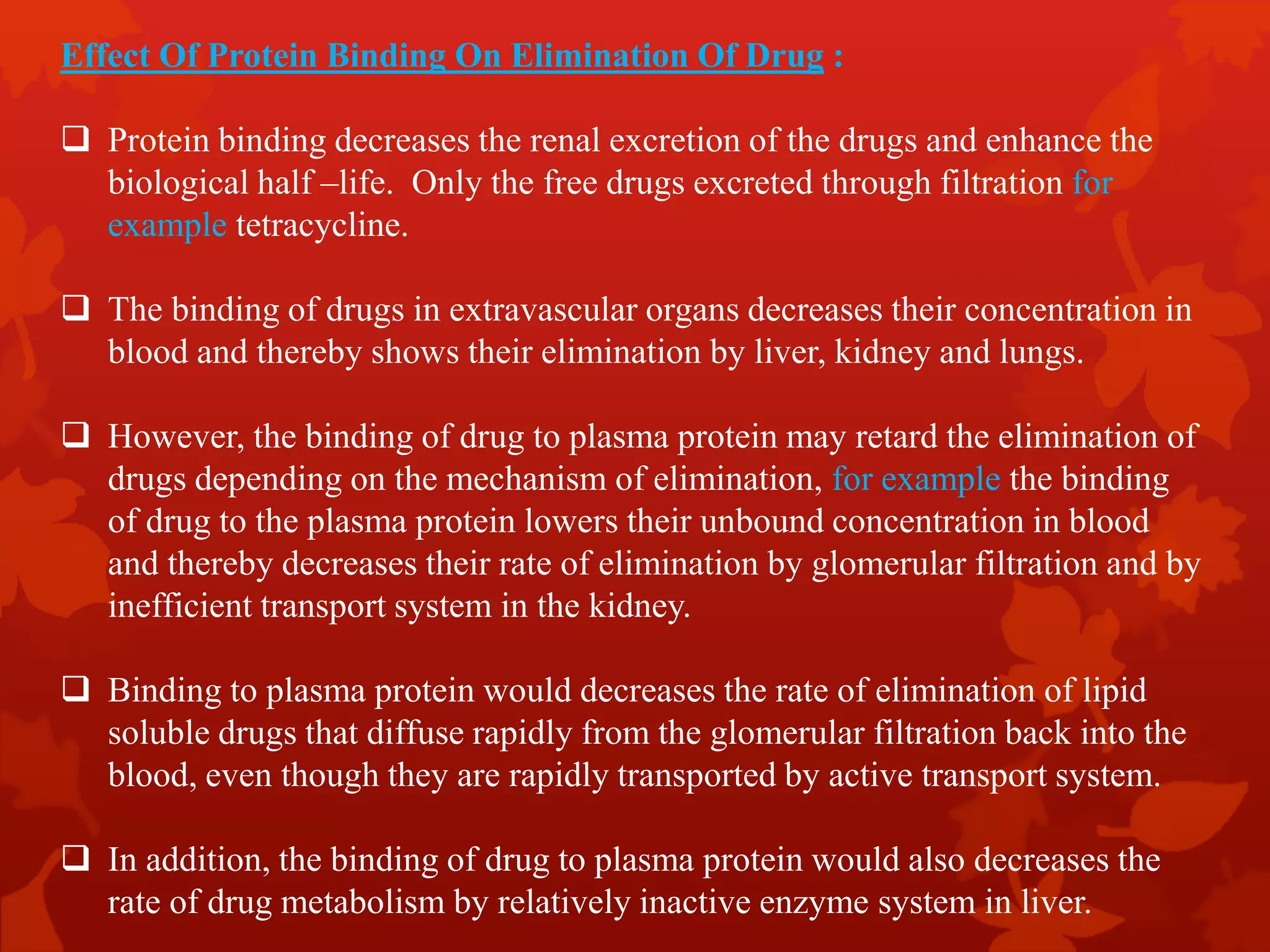 Effect Of Protein Binding On Elimination Of Drug :
 Protein binding decreases the renal excretion of the drugs and enhance the
biological half –life. Only the free drugs excreted through filtration for
example tetracycline.
 The binding of drugs in extravascular organs decreases their concentration in
blood and thereby shows their elimination by liver, kidney and lungs.
 However, the binding of drug to plasma protein may retard the elimination of
drugs depending on the mechanism of elimination, for example the binding
of drug to the plasma protein lowers their unbound concentration in blood
and thereby decreases their rate of elimination by glomerular filtration and by
inefficient transport system in the kidney.
 Binding to plasma protein would decreases the rate of elimination of lipid
soluble drugs that diffuse rapidly from the glomerular filtration back into the
blood, even though they are rapidly transported by active transport system.
 In addition, the binding of drug to plasma protein would also decreases the
rate of drug metabolism by relatively inactive enzyme system in liver.
 
