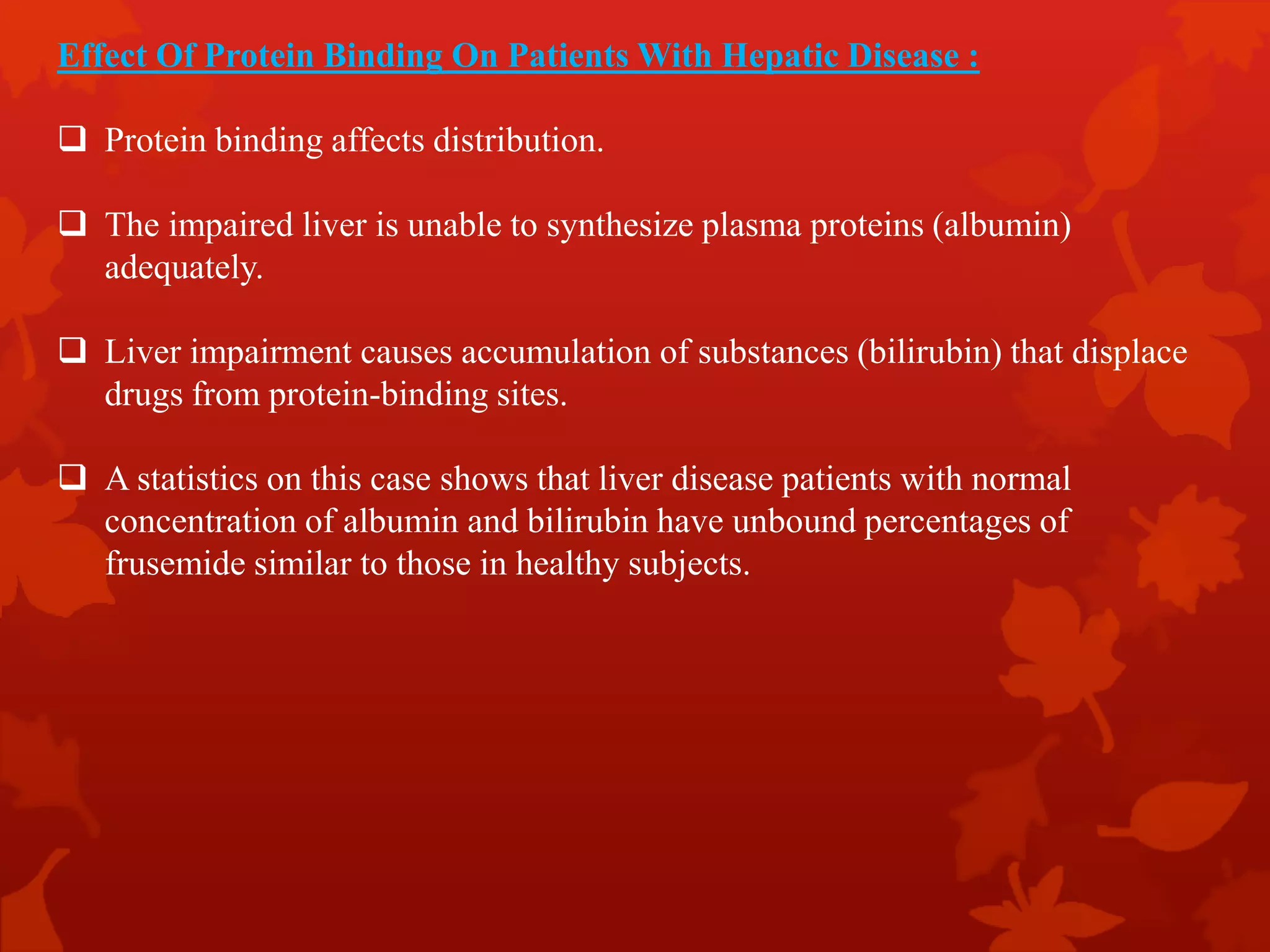 Effect Of Protein Binding On Patients With Hepatic Disease :
 Protein binding affects distribution.
 The impaired liver is unable to synthesize plasma proteins (albumin)
adequately.
 Liver impairment causes accumulation of substances (bilirubin) that displace
drugs from protein-binding sites.
 A statistics on this case shows that liver disease patients with normal
concentration of albumin and bilirubin have unbound percentages of
frusemide similar to those in healthy subjects.
 