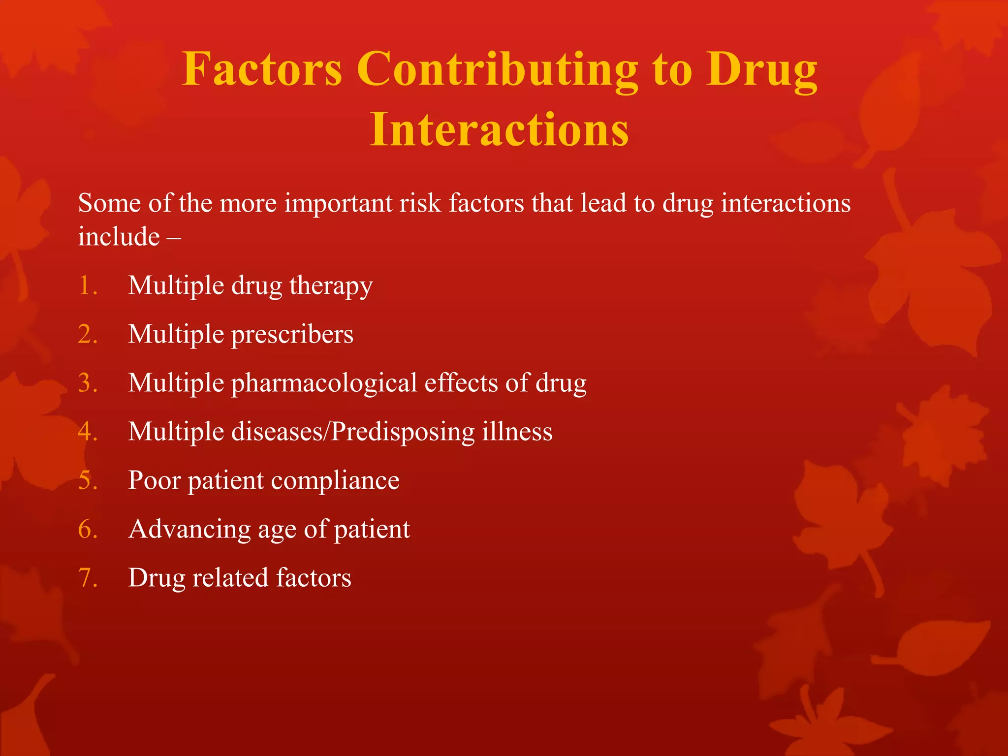Factors Contributing to Drug
Interactions
Some of the more important risk factors that lead to drug interactions
include –
1. Multiple drug therapy
2. Multiple prescribers
3. Multiple pharmacological effects of drug
4. Multiple diseases/Predisposing illness
5. Poor patient compliance
6. Advancing age of patient
7. Drug related factors
 