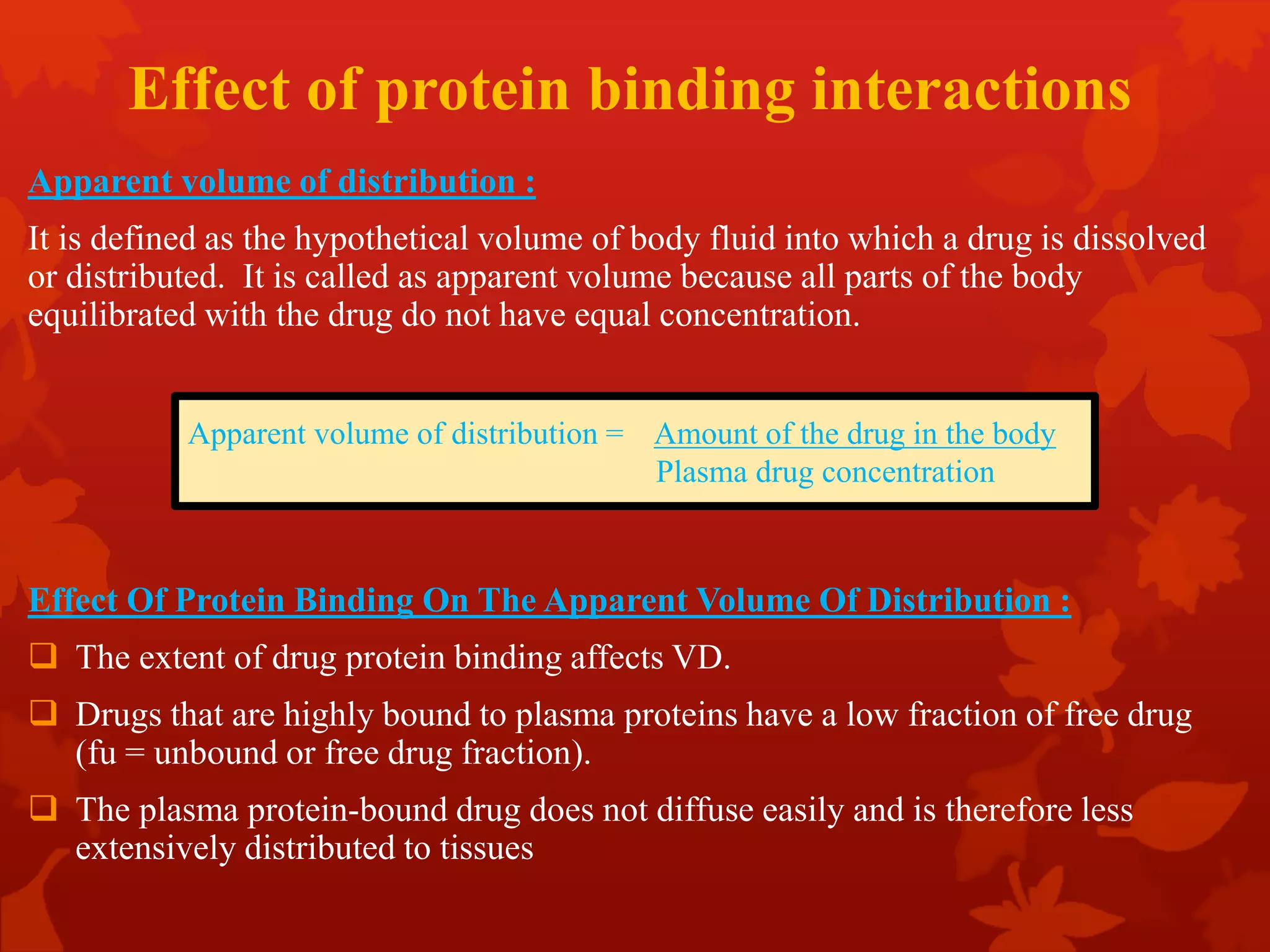 Effect of protein binding interactions
Apparent volume of distribution :
It is defined as the hypothetical volume of body fluid into which a drug is dissolved
or distributed. It is called as apparent volume because all parts of the body
equilibrated with the drug do not have equal concentration.
Effect Of Protein Binding On The Apparent Volume Of Distribution :
 The extent of drug protein binding affects VD.
 Drugs that are highly bound to plasma proteins have a low fraction of free drug
(fu = unbound or free drug fraction).
 The plasma protein-bound drug does not diffuse easily and is therefore less
extensively distributed to tissues
Apparent volume of distribution = Amount of the drug in the body
Plasma drug concentration
 