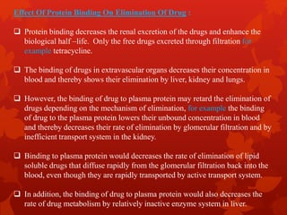 Effect Of Protein Binding On Elimination Of Drug :
 Protein binding decreases the renal excretion of the drugs and enhance the
biological half –life. Only the free drugs excreted through filtration for
example tetracycline.
 The binding of drugs in extravascular organs decreases their concentration in
blood and thereby shows their elimination by liver, kidney and lungs.
 However, the binding of drug to plasma protein may retard the elimination of
drugs depending on the mechanism of elimination, for example the binding
of drug to the plasma protein lowers their unbound concentration in blood
and thereby decreases their rate of elimination by glomerular filtration and by
inefficient transport system in the kidney.
 Binding to plasma protein would decreases the rate of elimination of lipid
soluble drugs that diffuse rapidly from the glomerular filtration back into the
blood, even though they are rapidly transported by active transport system.
 In addition, the binding of drug to plasma protein would also decreases the
rate of drug metabolism by relatively inactive enzyme system in liver.
 