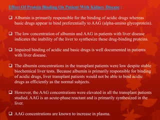 Effect Of Protein Binding On Patient With Kidney Disease :
 Albumin is primarily responsible for the binding of acidic drugs whereas
basic drugs appear to bind preferentially to AAG (alpha-amino glycoprotein).
 The low concentration of albumin and AAG in patients with liver disease
indicates the inability of the liver to synthesize these drug-binding proteins.
 Impaired binding of acidic and basic drugs is well documented in patients
with liver disease.
 The albumin concentrations in the transplant patients were low despite stable
biochemical liver tests. Because albumin is primarily responsible for binding
of acidic drugs, liver transplant patients would not be able to bind acidic
drugs as efficiently as the normal subjects.
 However, the AAG concentrations were elevated in all the transplant patients
studied. AAG is an acute-phase reactant and is primarily synthesized in the
liver.
 AAG concentrations are known to increase in plasma.
 