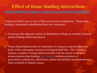 Effect of tissue binding interactions
TISSUE BINDING OF DRUGS (TISSUE LOCALIZATION OF DRUGS)
A drug can bind to one or more of the several tissue components. Tissue-drug
binding is important in distribution from two viewpoints :
 It increases the apparent volume of distribution of drugs in contrast to plasma
protein binding which decreases it.
 Tissue-drug binding results in localization of a drug at a specific site in the
body (with a subsequent increase in biological half-life). This is more so
because a number of drugs bind irreversibly with the tissues (contrast to
plasma protein-drug binding); for example, oxidation products of
paracetamol, phenacetin, chloroform, carbon tetrachloride and bromobenzene
bind covalently to hepatic tissues.
 