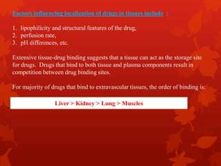 Factors influencing localization of drugs in tissues include :
1. lipophilicity and structural features of the drug,
2. perfusion rate,
3. pH differences, etc.
Extensive tissue-drug binding suggests that a tissue can act as the storage site
for drugs. Drugs that bind to both tissue and plasma components result in
competition between drug binding sites.
For majority of drugs that bind to extravascular tissues, the order of binding is:
Liver > Kidney > Lung > Muscles
 