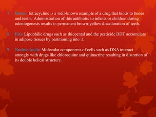 7. Bones: Tetracycline is a well-known example of a drug that binds to bones
and teeth. Administration of this antibiotic to infants or children during
odontogenesis results in permanent brown-yellow discoloration of teeth.
8. Fats: Lipophilic drugs such as thiopental and the pesticide DDT accumulate
in adipose tissues by partitioning into it.
9. Nucleic Acids: Molecular components of cells such as DNA interact
strongly with drugs like chloroquine and quinacrine resulting in distortion of
its double helical structure.
 