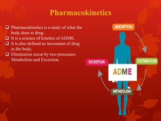 Pharmacokinetics
 Pharmacokinetics is a study of what the
body does to drug.
 It is a science of kinetics of ADME.
 It is also defined as movement of drug
in the body.
 Elimination occur by two processes-
Metabolism and Excretion.
 