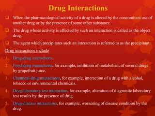 Drug Interactions
 When the pharmacological activity of a drug is altered by the concomitant use of
another drug or by the presence of some other substance.
 The drug whose activity is affected by such an interaction is called as the object
drug.
 The agent which precipitates such an interaction is referred to as the precipitant.
Drug interactions include
1. Drug-drug interactions.
2. Food-drug interactions, for example, inhibition of metabolism of several drugs
by grapefruit juice.
3. Chemical-drug interactions, for example, interaction of a drug with alcohol,
tobacco or environmental chemicals.
4. Drug-laboratory test interaction, for example, alteration of diagnostic laboratory
test results by the presence of drug.
5. Drug-disease interactions, for example, worsening of disease condition by the
drug.
 