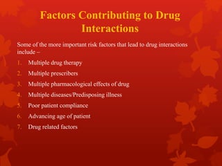 Factors Contributing to Drug
Interactions
Some of the more important risk factors that lead to drug interactions
include –
1. Multiple drug therapy
2. Multiple prescribers
3. Multiple pharmacological effects of drug
4. Multiple diseases/Predisposing illness
5. Poor patient compliance
6. Advancing age of patient
7. Drug related factors
 
