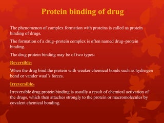 Protein binding of drug
The phenomenon of complex formation with proteins is called as protein
binding of drugs.
The formation of a drug–protein complex is often named drug–protein
binding.
The drug protein binding may be of two types-
Reversible-
When the drug bind the protein with weaker chemical bonds such as hydrogen
bond or vander waal’s forces.
Irreversible-
Irreversible drug protein binding is usually a result of chemical activation of
the drugs, which then attaches strongly to the protein or macromolecules by
covalent chemical bonding.
 