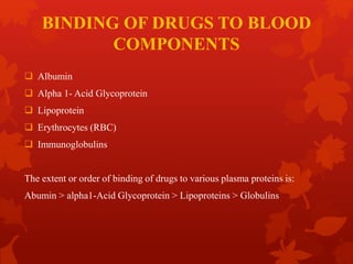BINDING OF DRUGS TO BLOOD
COMPONENTS
 Albumin
 Alpha 1- Acid Glycoprotein
 Lipoprotein
 Erythrocytes (RBC)
 Immunoglobulins
The extent or order of binding of drugs to various plasma proteins is:
Abumin > alpha1-Acid Glycoprotein > Lipoproteins > Globulins
 
