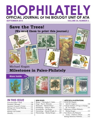 BIOPHILATELYSEPTEMBER 2015 VOLUME 64, NUMBER 3
OFFICIAL JOURNAL OF THE BIOLOGY UNIT OF ATA
IN THIS ISSUE
From the Editor’s Desk ..................... 139
President’s Message .......................... 140
Secretary-Treasurer’s Corner ............ 141
Biology Unit Annual Meeting........... 141
News of Note..................................... 143
Biology Unit Exhibit ......................... 147
Glossary............................................. 215
NEW ISSUES:
Botany – Christopher E. Dahle..........157
Fungi – Paul A. Mistretta ..................164
Mammalia – Michael Prince..............165
Ornithology – Glenn G. Mertz...........171
Invertebrates – Ian Hunter .................198
Entomology – Donald Wright, Jr.......202
Paleontology – Michael Kogan .........209
ARTICLES & ILLUSTRATIONS:
NTSS 2015 Report –
Jack R. Congrove ...........................144
Cultural Artifacts of Frogs on Stamps –
Dr. Vic Eichler ...............................151
Milestones of Paleo-Philately–
Michael Kogan ...............................153
New Birds in the Philatelic
Aviary – Charles E. Braun .............193
Biology Reference Websites..............212
Save the Trees!
(We need them to print this journal.)
Michael Kogan
Milestones in Paleo-Philately
More Inside >>
 