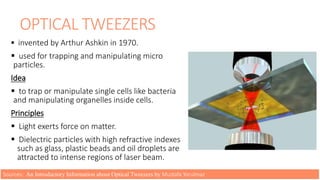 OPTICAL TWEEZERS
 invented by Arthur Ashkin in 1970.
 used for trapping and manipulating micro
particles.
Idea
 to trap or manipulate single cells like bacteria
and manipulating organelles inside cells.
Principles
 Light exerts force on matter.
 Dielectric particles with high refractive indexes
such as glass, plastic beads and oil droplets are
attracted to intense regions of laser beam.
Sources: An Introductory Information about Optical Tweezers by Mustafa Yorulmaz
 