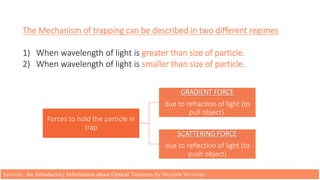 The Mechanism of trapping can be described in two different regimes
1) When wavelength of light is greater than size of particle.
2) When wavelength of light is smaller than size of particle.
Forces to hold the particle in
trap
GRADIENT FORCE
due to refraction of light (to
pull object).
SCATTERING FORCE
due to reflection of light (to
push object)
Sources: An Introductory Information about Optical Tweezers by Mustafa Yorulmaz
 
