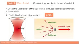 CASE 1 When λ >> d (λ = wavelength of light , d= size of particle)
 Due to the Electric Field of the light there is a induced electric dipole moment
in the molecule.
 Electric Dipole moment is given by :- μ=αE
Sources: https://www.youtube.com/watch?v=MxmDzUSpXsY
 