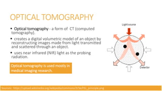 OPTICAL TOMOGRAPHY
 Optical tomography - a form of CT (computed
tomography).
 creates a digital volumetric model of an object by
reconstructing images made from light transmitted
and scattered through an object.
 uses near infrared (NIR) light as the probing
radiation.
Optical tomography is used mostly in
medical imaging research.
Sources: https://upload.wikimedia.org/wikipedia/commons/3/3e/FEL_principle.png
 