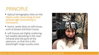  Optical tomography relies on the
object under study being at least
partially light-transmitting or
translucent.
 hence, works best on soft tissue,
such as breast and brain tissue.
 soft tissues are highly scattering
but weakly absorbing in the near-
infrared and red parts of the
spectrum, so that this is the
wavelength range usually used.
PRINCIPLE
Sources: https://upload.wikimedia.org/wikipedia/commons/3/3e/FEL_principle.png
 