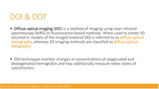 DOI & DOT
 Diffuse optical imaging (DOI) is a method of imaging using near-infrared
spectroscopy (NIRS) or fluorescence-based methods.When used to create 3D
volumetric models of the imaged material DOI is referred to as diffuse optical
tomography, whereas 2D imaging methods are classified as diffuse optical
topography.
 DOI techniques monitor changes in concentrations of oxygenated and
deoxygenated hemoglobin and may additionally measure redox states of
cytochromes.
Sources: http://www.ee.iitkgp.ac.in/ispschool/ispws2015/
 