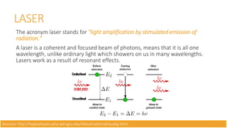 LASER
The acronym laser stands for "light amplification by stimulated emission of
radiation."
A laser is a coherent and focused beam of photons, means that it is all one
wavelength, unlike ordinary light which showers on us in many wavelengths.
Lasers work as a result of resonant effects.
Sources: http://hyperphysics.phy-astr.gsu.edu/hbase/optmod/qualig.html
 