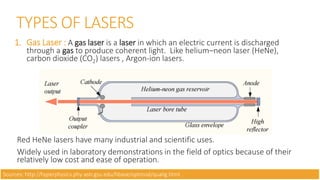 TYPES OF LASERS
1. Gas Laser : A gas laser is a laser in which an electric current is discharged
through a gas to produce coherent light. Like helium–neon laser (HeNe),
carbon dioxide (CO2) lasers , Argon-ion lasers.
Red HeNe lasers have many industrial and scientific uses.
Widely used in laboratory demonstrations in the field of optics because of their
relatively low cost and ease of operation.
Sources: http://hyperphysics.phy-astr.gsu.edu/hbase/optmod/qualig.html
 