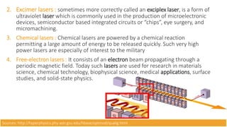 2. Excimer lasers : sometimes more correctly called an exciplex laser, is a form of
ultraviolet laser which is commonly used in the production of microelectronic
devices, semiconductor based integrated circuits or “chips”, eye surgery, and
micromachining.
3. Chemical lasers : Chemical lasers are powered by a chemical reaction
permitting a large amount of energy to be released quickly. Such very high
power lasers are especially of interest to the military
4. Free-electron lasers : It consists of an electron beam propagating through a
periodic magnetic field. Today such lasers are used for research in materials
science, chemical technology, biophysical science, medical applications, surface
studies, and solid-state physics.
Sources: http://hyperphysics.phy-astr.gsu.edu/hbase/optmod/qualig.html
 