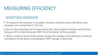 MEASURING EFFICIENCY
SENSITIZED EMISSION
 To measure the variation in acceptor emission intensity, when the donor and
acceptor are in proximity (1–10 nm)
 Due to the interaction of the two molecules, the acceptor emission will increase
because of the intermolecular FRET from the donor to the acceptor.
 When a twist or bend of the protein brings the change in the distance or relative
orientation of the donor and acceptor, FRET change is observed.
Sources: https://en.wikipedia.org/wiki/F%C3%B6rster_resonance_energy_transfer
 