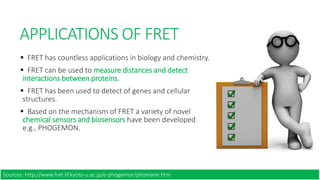 APPLICATIONS OF FRET
 FRET has countless applications in biology and chemistry.
 FRET can be used to measure distances and detect
interactions between proteins.
 FRET has been used to detect of genes and cellular
structures.
 Based on the mechanism of FRET a variety of novel
chemical sensors and biosensors have been developed
e.g., PHOGEMON.
Sources: http://www.fret.lif.kyoto-u.ac.jp/e-phogemon/phomane.htm
 