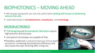 BIOPHOTONICS – MOVING AHEAD
 Microscopy equipment can not only useful when dealing with tissues or performing
tests on free cells.
 used extensively in microelectronics, nanophysics, and mineralogy.
MICROELECTRONICS
 PCB designing and Semiconductor fabrication require
high precision and accuracy.
 and optical microscopes are capable of that.
Therefore, preferred in industries because of true depth
perception, increasing the production efficiency, and
also causes less eyes straining after a long use.
Sources: http://www.fret.lif.kyoto-u.ac.jp/e-phogemon/phomane.htm
 