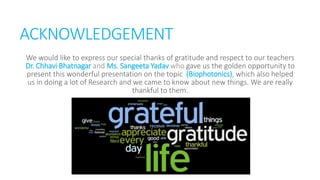 ACKNOWLEDGEMENT
We would like to express our special thanks of gratitude and respect to our teachers
Dr. Chhavi Bhatnagar and Ms. Sangeeta Yadav who gave us the golden opportunity to
present this wonderful presentation on the topic (Biophotonics), which also helped
us in doing a lot of Research and we came to know about new things. We are really
thankful to them.
 