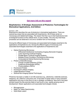 Get more info on this report!

Biophotonics: A Strategic Assessment of Photonics Technologies for
Biomedical Applications, 2nd Edition

December 1, 2008
Biophotonics describes the use of photonics in biomedical applications. There are
several key areas that are associated with biophotonics. All of these center on
microscopy and related technology. The reason that this is so is that biophotonics look
at biological functions at the cellular level, or even smaller. The only way that these
processes can be observed is via one or another form of microscopy.

Among the different types of microscopy and associated technologies essential to the
applications of biophotonics are: Among the different types of microscopy and
associated technologies essential to the applications of biophotonics are:

        Optical Sectioning Microscopy
           o Differential Interference Contrasting Imaging (Nomarski Imaging)
           o Laser Scanning Confocal Imaging
           o Parallel Beam Confocal Imaging Systems
           o Multiple-Photon Excitation Fluorescence Microscopy
           o Computational Optical Sectioning Microscopy
        Photon Limited Microscopy
           o Charge Coupled Detectors (CCDs)
           o Avalanche photodiodes (APDs)
           o Photomultipliers (PMTs)
        Fluorescent Probes
        Fluorescent Lifetime Imaging
        Caged Bioactive Probes
        Several Non-Imaging Optical Techniques

Photonics has been a reality in non-life-sciences (e.g., electronics, materials sciences,
weaponry, etc.) field for a long time now. It has been of great value in many industrial
applications and even to the point of use in strategic surveillance. Now that it has been
pointed toward the life-sciences fields is had found a new, rapidly growing area of
development. Newer applications and associated technologies include:

        Microgenomics
        Maldi-ToF Mass Spectrometry
        Solid-State Lasers
 